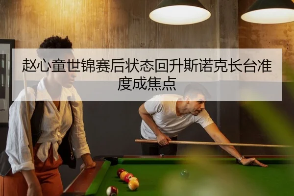 赵心童世锦赛后状态回升斯诺克长台准度成焦点
