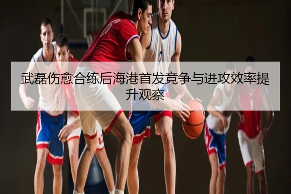 武磊伤愈合练后海港首发竞争与进攻效率提升观察