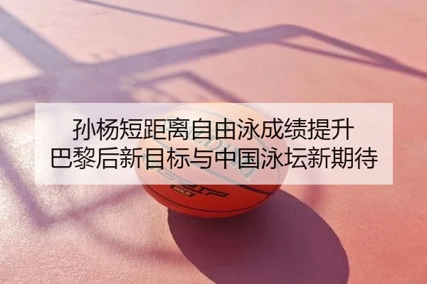 孙杨短距离自由泳成绩提升 巴黎后新目标与中国泳坛新期待