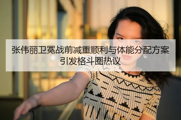 张伟丽卫冕战前减重顺利与体能分配方案引发格斗圈热议